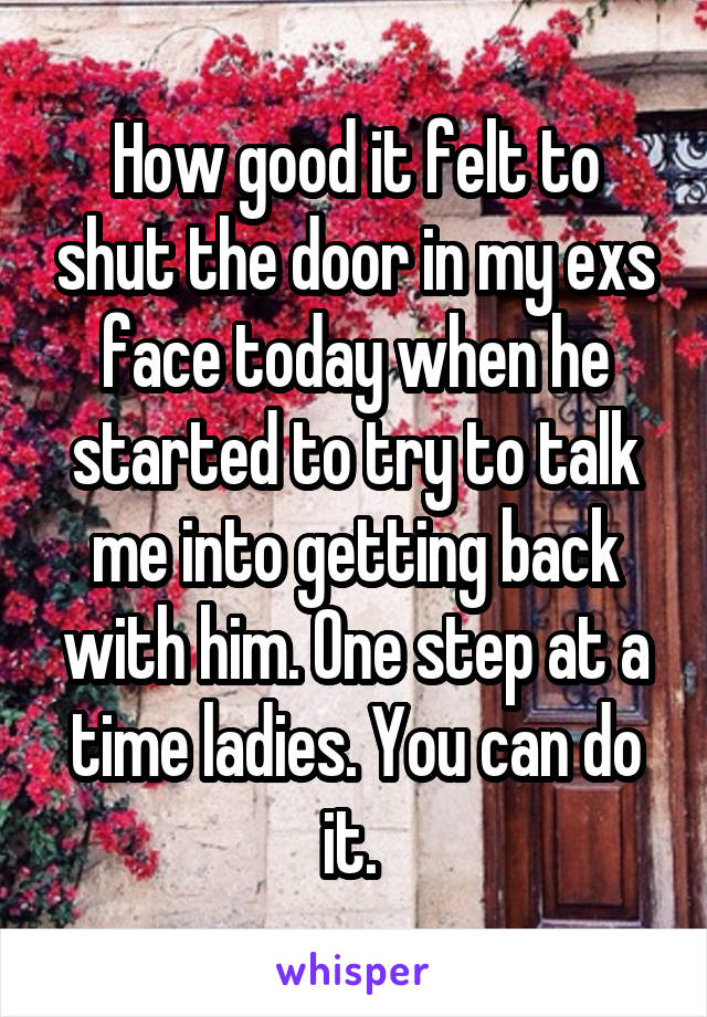 How good it felt to shut the door in my exs face today when he started to try to talk me into getting back with him. One step at a time ladies. You can do it. 