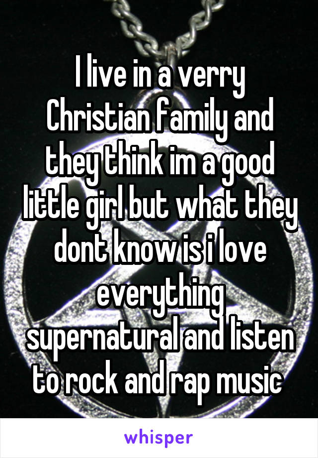 I live in a verry Christian family and they think im a good little girl but what they dont know is i love everything supernatural and listen to rock and rap music 