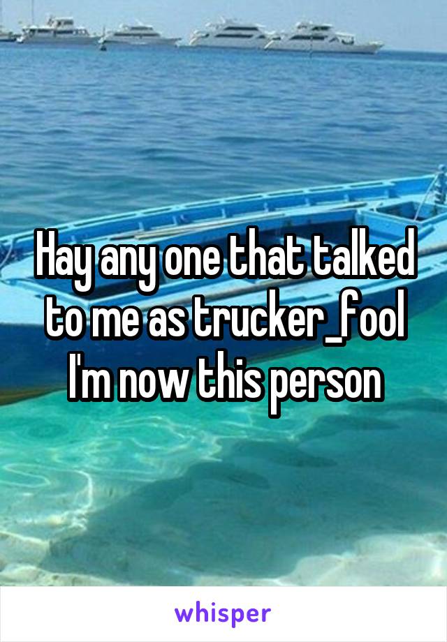 Hay any one that talked to me as trucker_fool I'm now this person