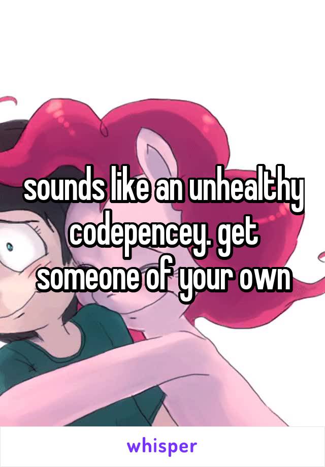 sounds like an unhealthy codepencey. get someone of your own