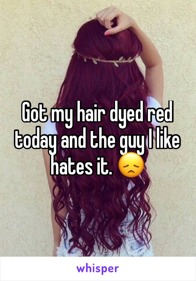 Got my hair dyed red today and the guy I like hates it. 😞
