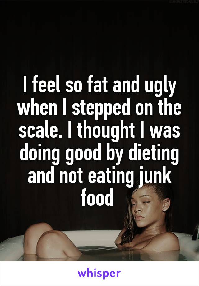 I feel so fat and ugly when I stepped on the scale. I thought I was doing good by dieting and not eating junk food 