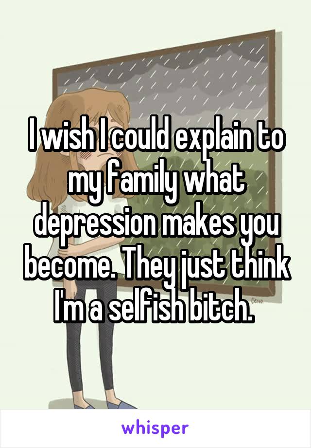 I wish I could explain to my family what depression makes you become. They just think I'm a selfish bitch. 