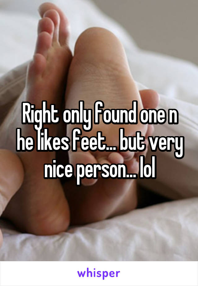 Right only found one n he likes feet... but very nice person... lol