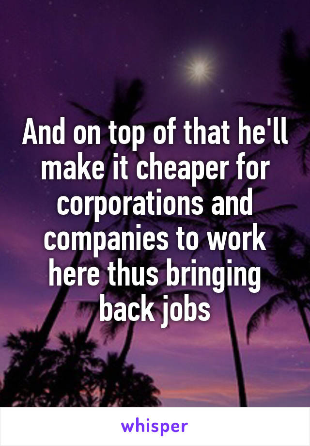 And on top of that he'll make it cheaper for corporations and companies to work here thus bringing back jobs