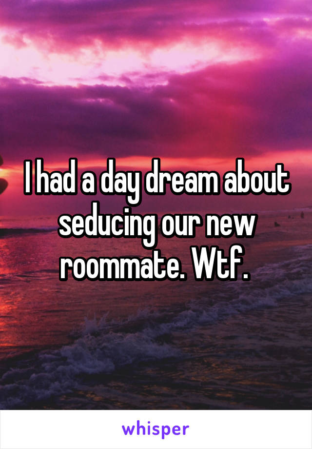 I had a day dream about seducing our new roommate. Wtf. 