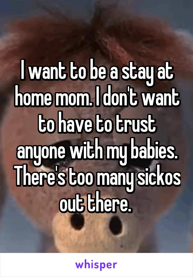 I want to be a stay at home mom. I don't want to have to trust anyone with my babies. There's too many sickos out there. 