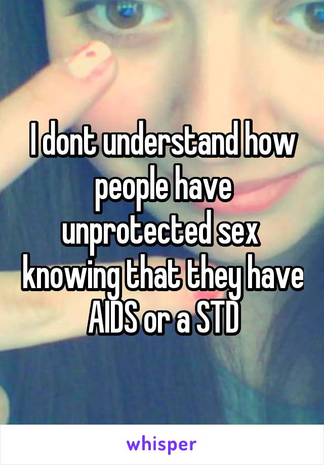 I dont understand how people have unprotected sex  knowing that they have  AIDS or a STD 
