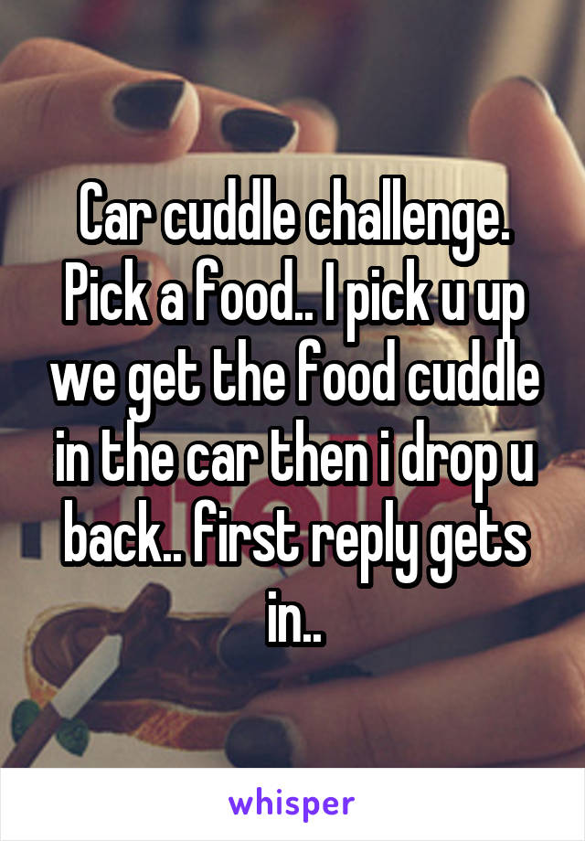 Car cuddle challenge. Pick a food.. I pick u up we get the food cuddle in the car then i drop u back.. first reply gets in..