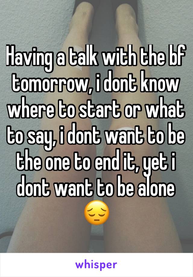 Having a talk with the bf tomorrow, i dont know where to start or what to say, i dont want to be the one to end it, yet i dont want to be alone 😔