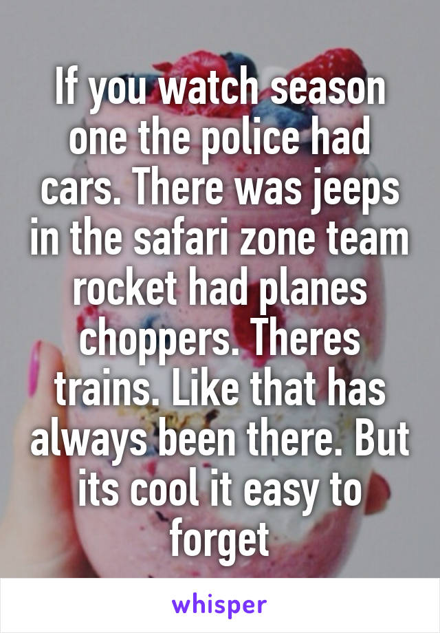 If you watch season one the police had cars. There was jeeps in the safari zone team rocket had planes choppers. Theres trains. Like that has always been there. But its cool it easy to forget