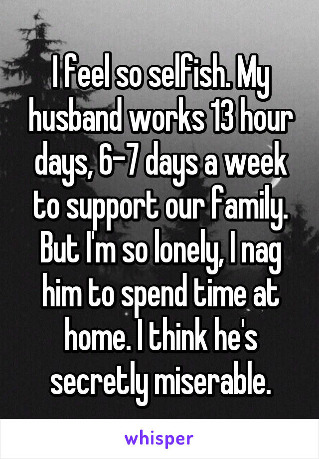 I feel so selfish. My husband works 13 hour days, 6-7 days a week to support our family. But I'm so lonely, I nag him to spend time at home. I think he's secretly miserable.