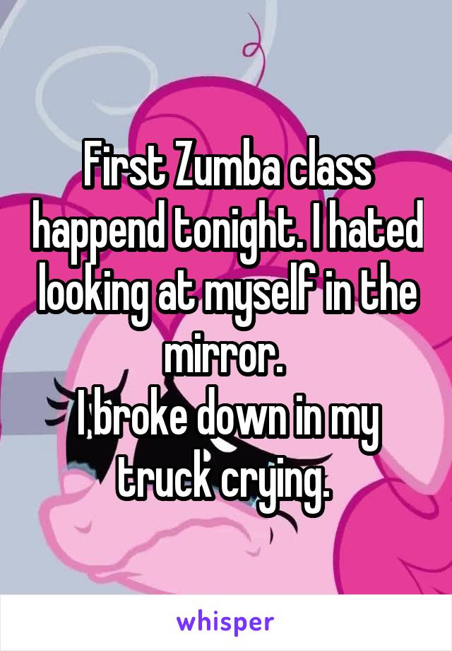 First Zumba class happend tonight. I hated looking at myself in the mirror. 
I broke down in my truck crying. 