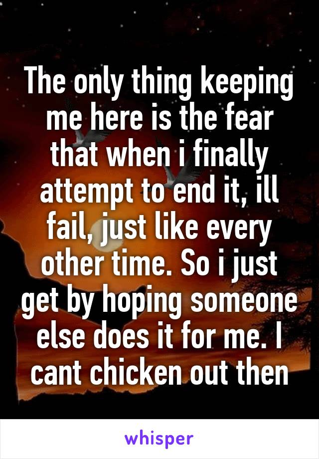 The only thing keeping me here is the fear that when i finally attempt to end it, ill fail, just like every other time. So i just get by hoping someone else does it for me. I cant chicken out then