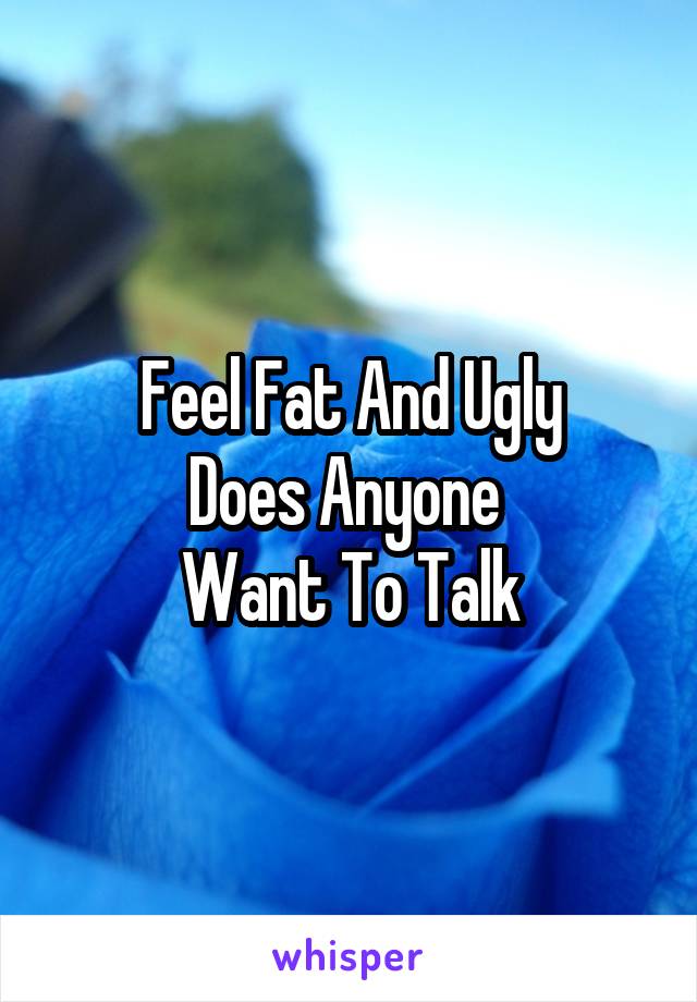 Feel Fat And Ugly
Does Anyone 
Want To Talk
