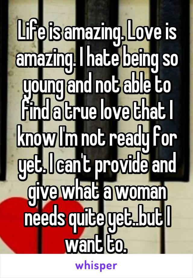 Life is amazing. Love is amazing. I hate being so young and not able to find a true love that I know I'm not ready for yet. I can't provide and give what a woman needs quite yet..but I want to. 