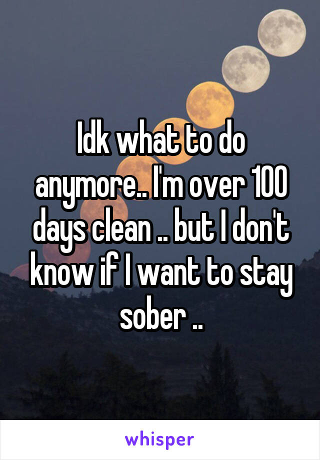 Idk what to do anymore.. I'm over 100 days clean .. but I don't know if I want to stay sober ..