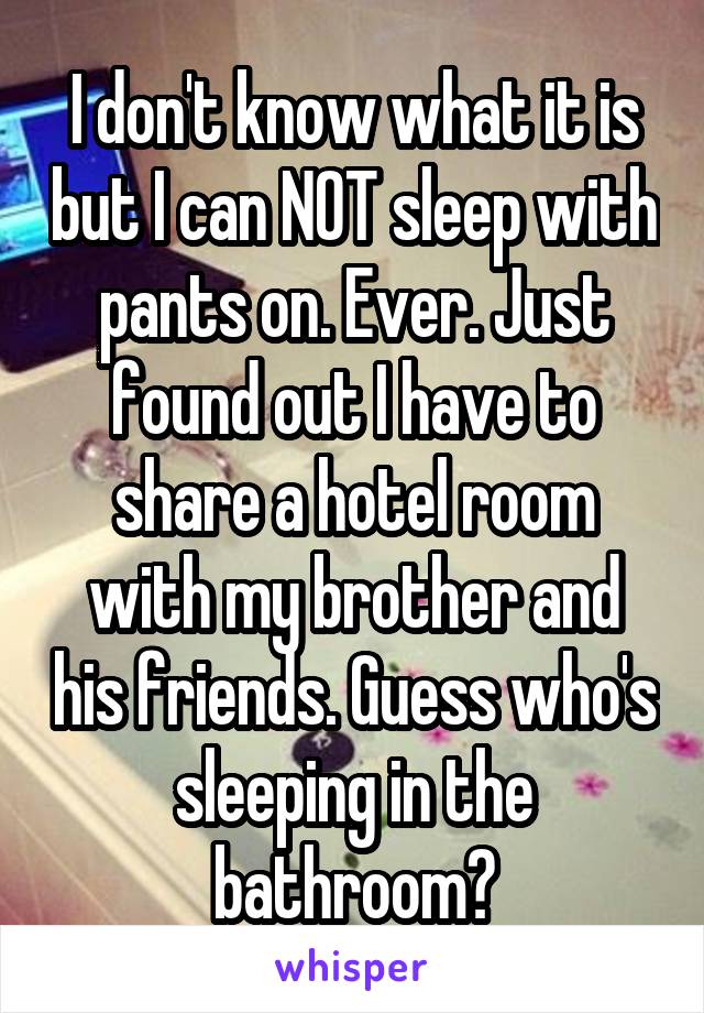 I don't know what it is but I can NOT sleep with pants on. Ever. Just found out I have to share a hotel room with my brother and his friends. Guess who's sleeping in the bathroom?
