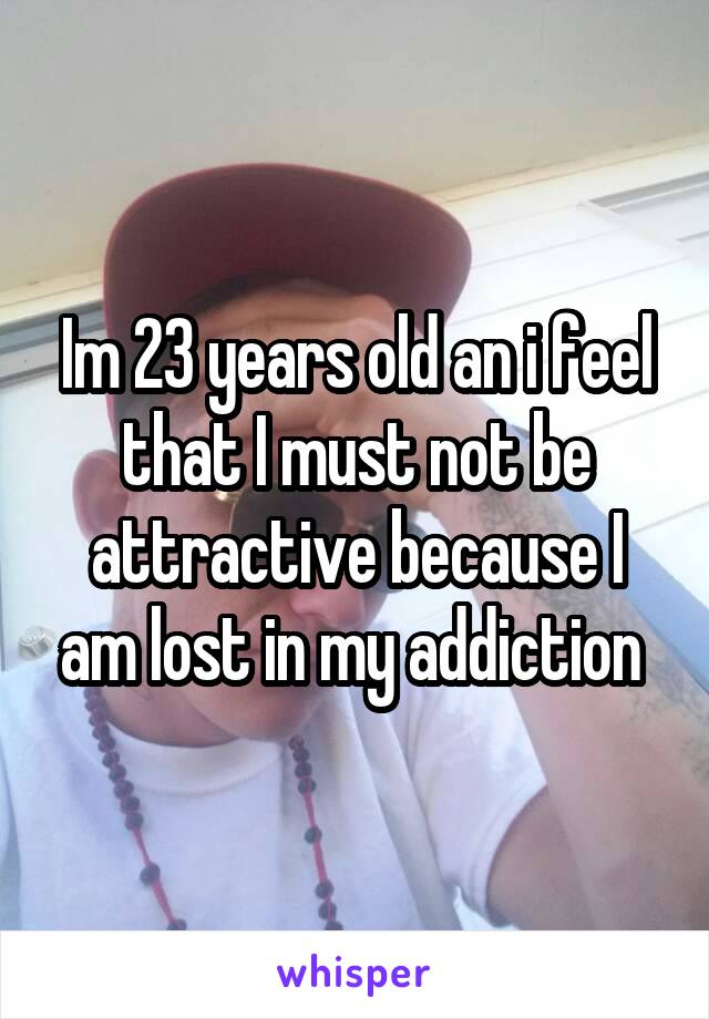Im 23 years old an i feel that I must not be attractive because I am lost in my addiction 