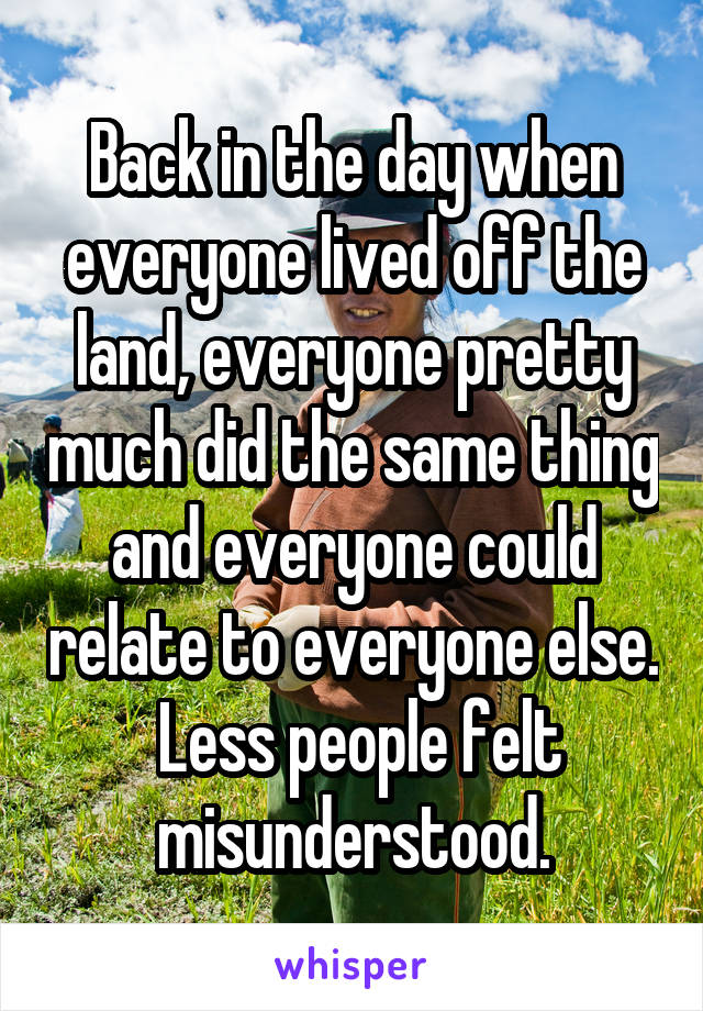 Back in the day when everyone lived off the land, everyone pretty much did the same thing and everyone could relate to everyone else.  Less people felt misunderstood.