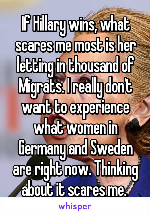 If Hillary wins, what scares me most is her letting in thousand of Migrats. I really don't want to experience what women in Germany and Sweden are right now. Thinking about it scares me. 