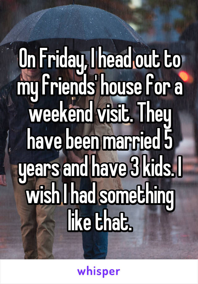 On Friday, I head out to my friends' house for a weekend visit. They have been married 5 years and have 3 kids. I wish I had something like that.