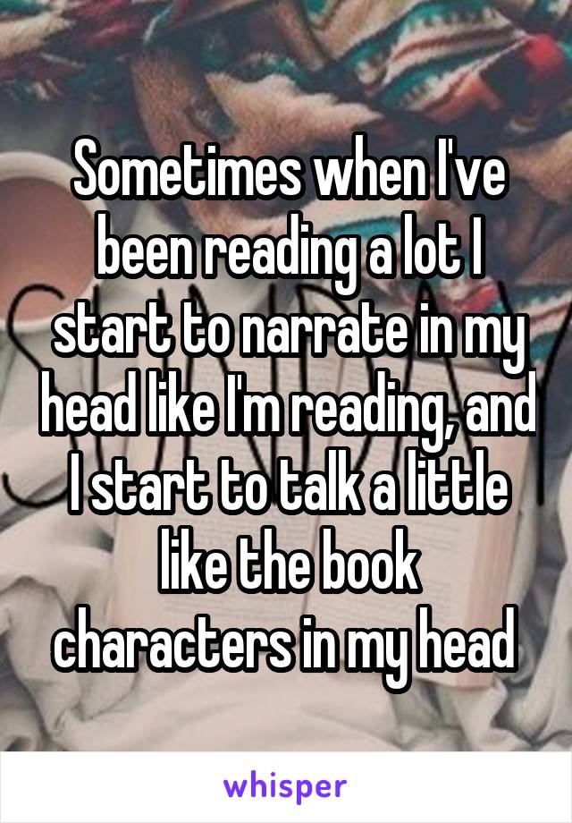 Sometimes when I've been reading a lot I start to narrate in my head like I'm reading, and I start to talk a little like the book characters in my head 