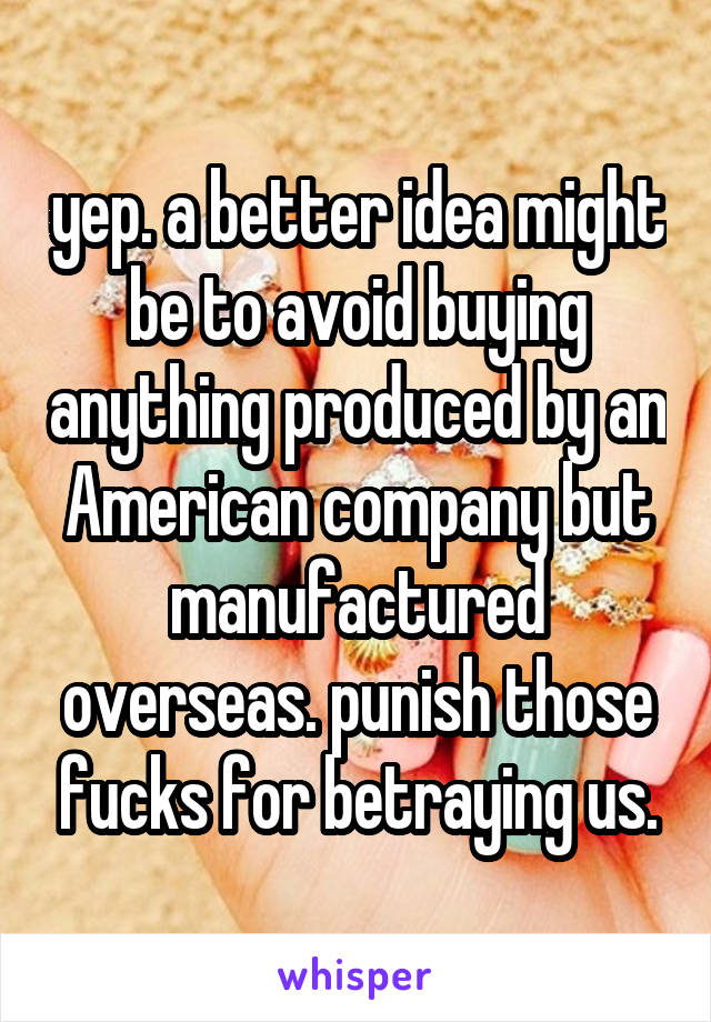 yep. a better idea might be to avoid buying anything produced by an American company but manufactured overseas. punish those fucks for betraying us.