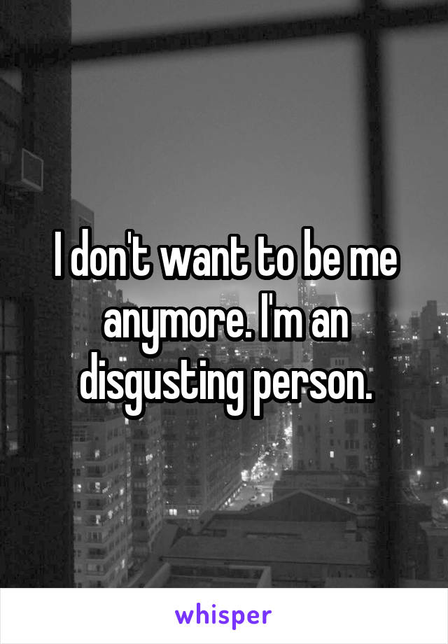 I don't want to be me anymore. I'm an disgusting person.