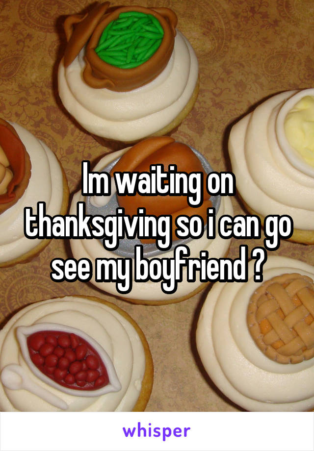 Im waiting on thanksgiving so i can go see my boyfriend 😩