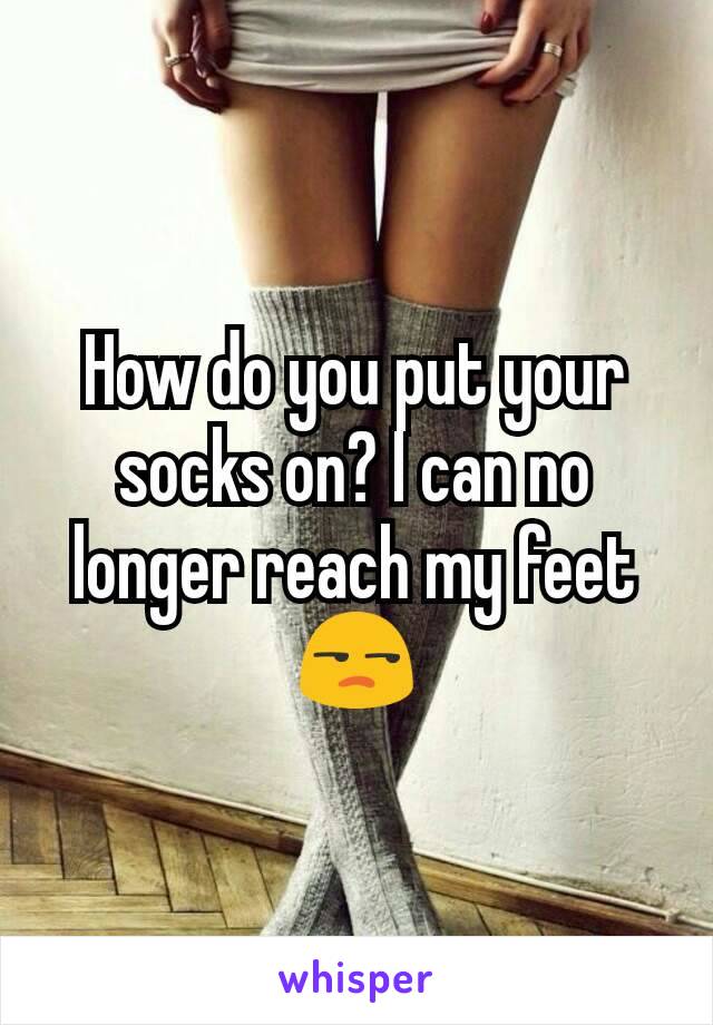 How do you put your socks on? I can no longer reach my feet😒