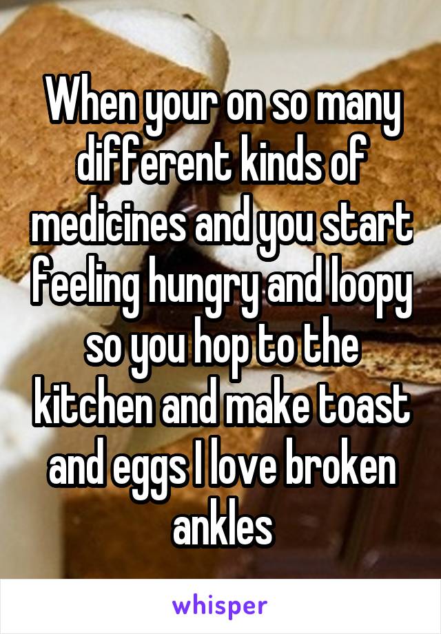 When your on so many different kinds of medicines and you start feeling hungry and loopy so you hop to the kitchen and make toast and eggs I love broken ankles