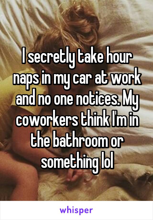 I secretly take hour naps in my car at work and no one notices. My coworkers think I'm in the bathroom or something lol