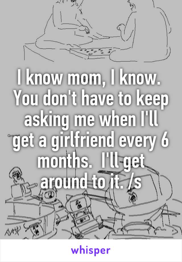 I know mom, I know.  You don't have to keep asking me when I'll get a girlfriend every 6 months.  I'll get around to it. /s