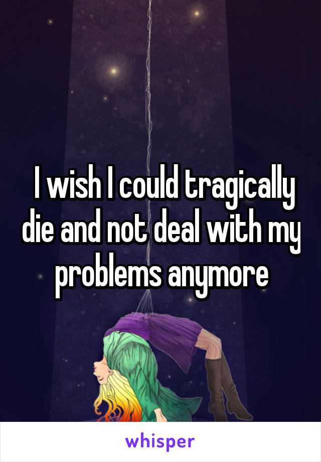  I wish I could tragically die and not deal with my problems anymore
