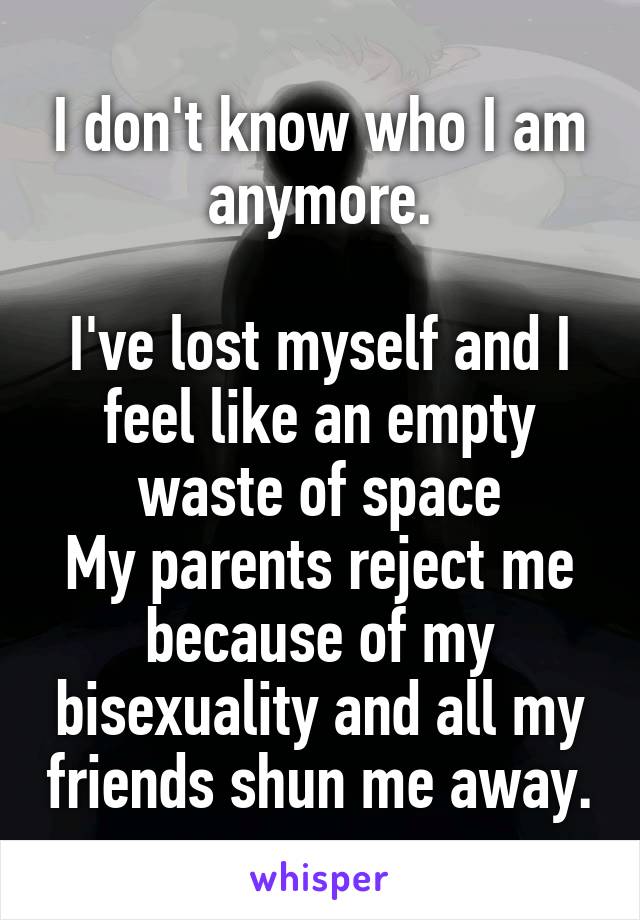 I don't know who I am anymore.

I've lost myself and I feel like an empty waste of space
My parents reject me because of my bisexuality and all my friends shun me away.