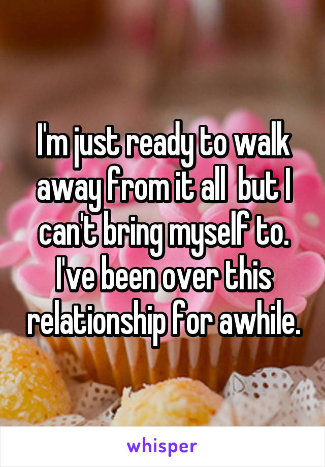 I'm just ready to walk away from it all  but I can't bring myself to. I've been over this relationship for awhile.