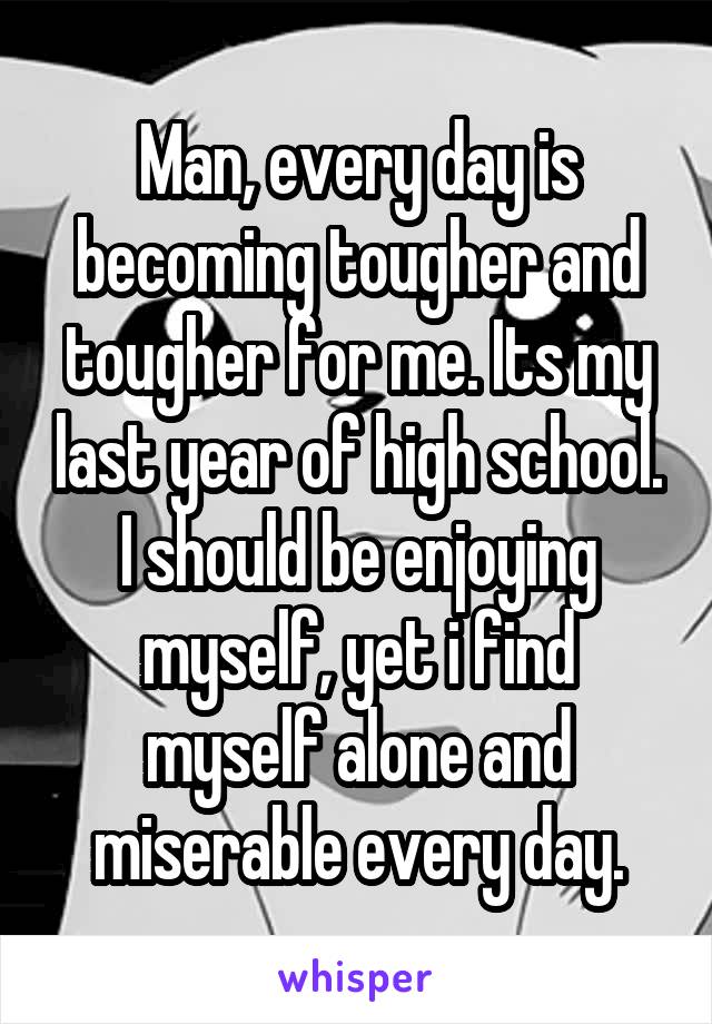Man, every day is becoming tougher and tougher for me. Its my last year of high school. I should be enjoying myself, yet i find myself alone and miserable every day.