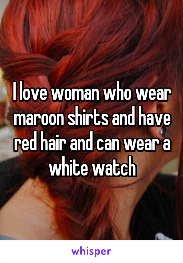 I love woman who wear maroon shirts and have red hair and can wear a white watch