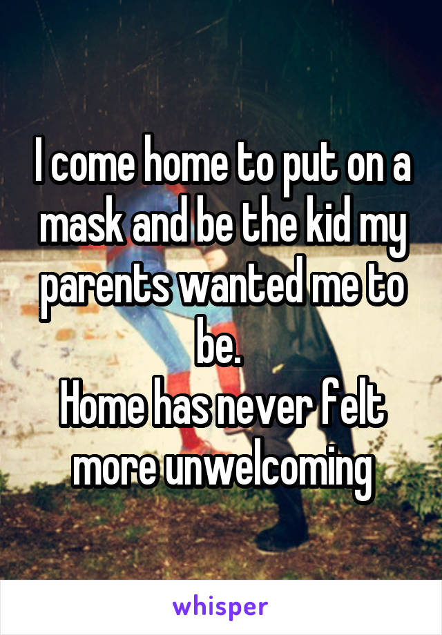 I come home to put on a mask and be the kid my parents wanted me to be. 
Home has never felt more unwelcoming