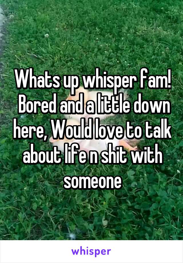 Whats up whisper fam!  Bored and a little down here, Would love to talk about life n shit with someone