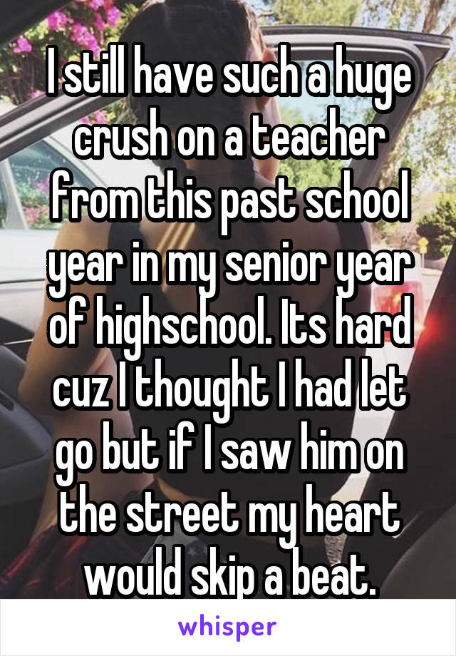 I still have such a huge crush on a teacher from this past school year in my senior year of highschool. Its hard cuz I thought I had let go but if I saw him on the street my heart would skip a beat.