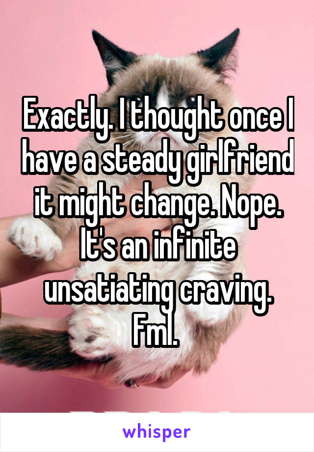 Exactly. I thought once I have a steady girlfriend it might change. Nope. It's an infinite unsatiating craving. Fml. 