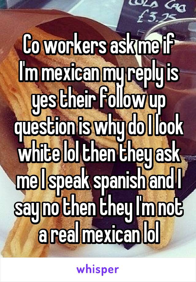 Co workers ask me if I'm mexican my reply is yes their follow up question is why do I look white lol then they ask me I speak spanish and I say no then they I'm not a real mexican lol