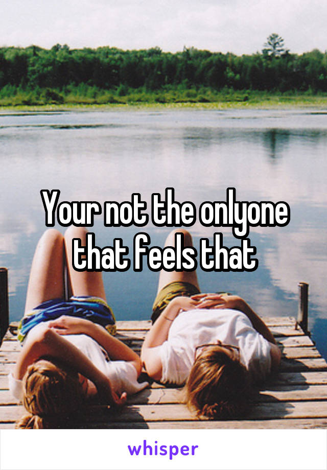 Your not the onlyone that feels that