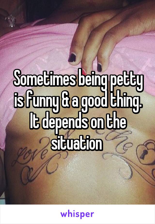 Sometimes being petty is funny & a good thing. It depends on the situation 