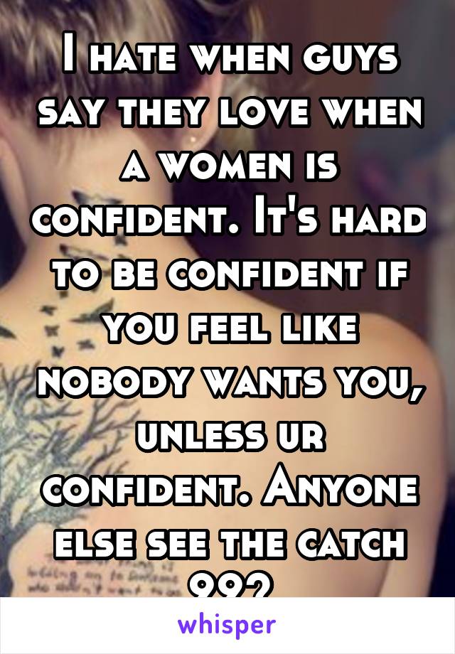 I hate when guys say they love when a women is confident. It's hard to be confident if you feel like nobody wants you, unless ur confident. Anyone else see the catch 22?