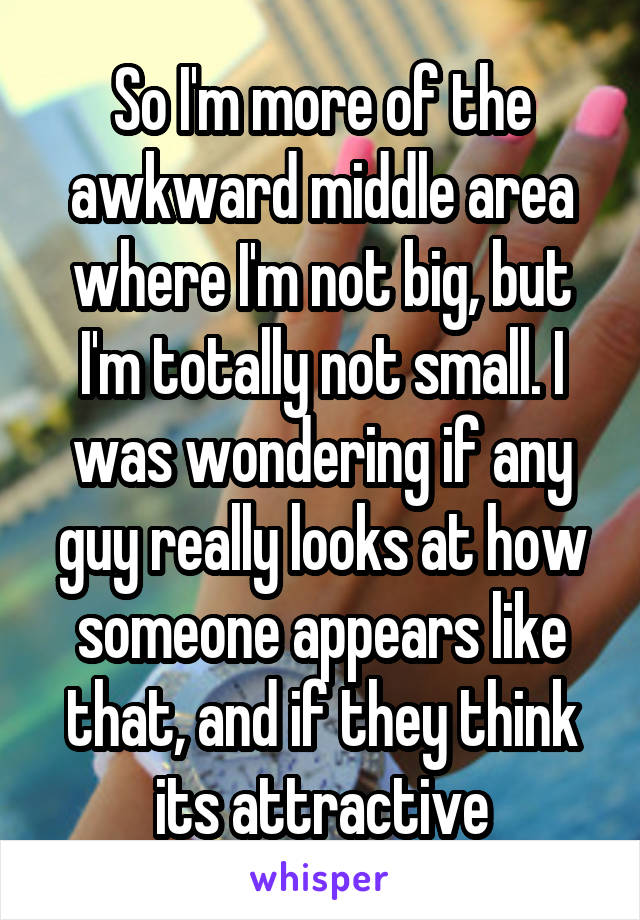 So I'm more of the awkward middle area where I'm not big, but I'm totally not small. I was wondering if any guy really looks at how someone appears like that, and if they think its attractive