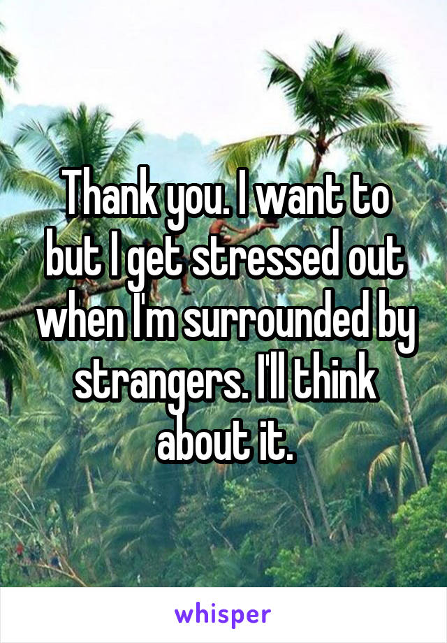 Thank you. I want to but I get stressed out when I'm surrounded by strangers. I'll think about it.