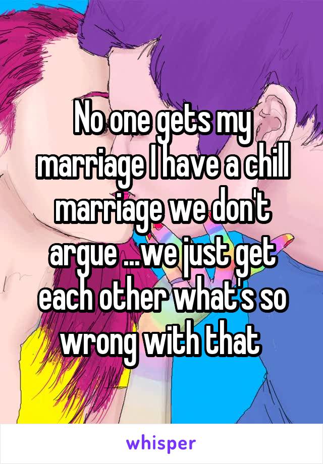 No one gets my marriage I have a chill marriage we don't argue ...we just get each other what's so wrong with that 